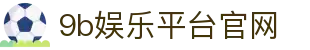 9b娱乐平台官网 - 9b娱乐集团官网 - 领先的娱乐游戏网站
